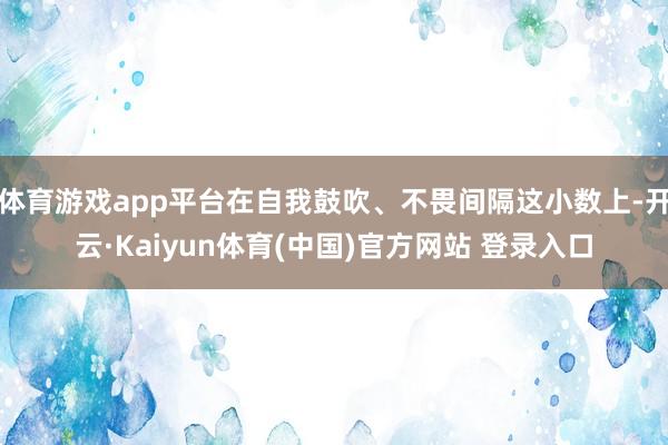 体育游戏app平台在自我鼓吹、不畏间隔这小数上-开云·Kaiyun体育(中国)官方网站 登录入口