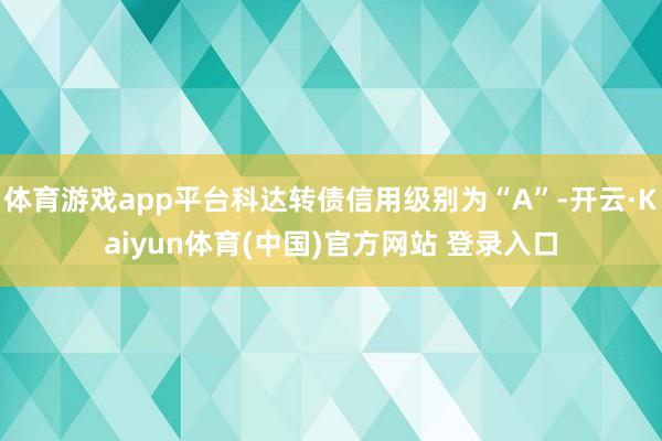 体育游戏app平台科达转债信用级别为“A”-开云·Kaiyun体育(中国)官方网站 登录入口