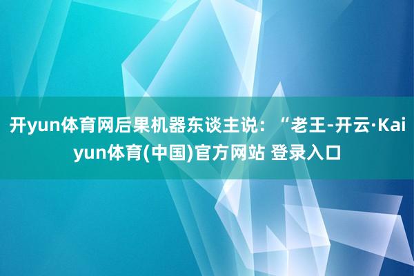 开yun体育网后果机器东谈主说：“老王-开云·Kaiyun体育(中国)官方网站 登录入口