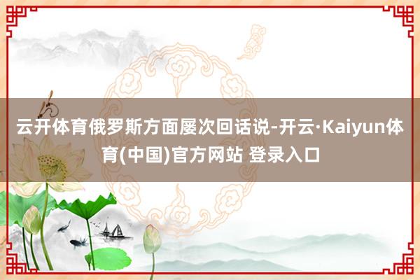云开体育俄罗斯方面屡次回话说-开云·Kaiyun体育(中国)官方网站 登录入口
