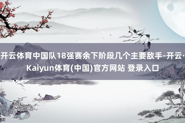 开云体育中国队18强赛余下阶段几个主要敌手-开云·Kaiyun体育(中国)官方网站 登录入口