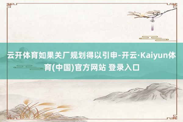 云开体育如果关厂规划得以引申-开云·Kaiyun体育(中国)官方网站 登录入口