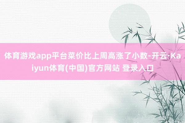 体育游戏app平台菜价比上周高涨了小数-开云·Kaiyun体育(中国)官方网站 登录入口
