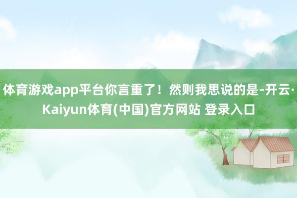 体育游戏app平台你言重了！然则我思说的是-开云·Kaiyun体育(中国)官方网站 登录入口