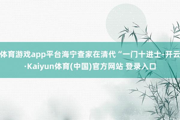 体育游戏app平台海宁查家在清代“一门十进士-开云·Kaiyun体育(中国)官方网站 登录入口