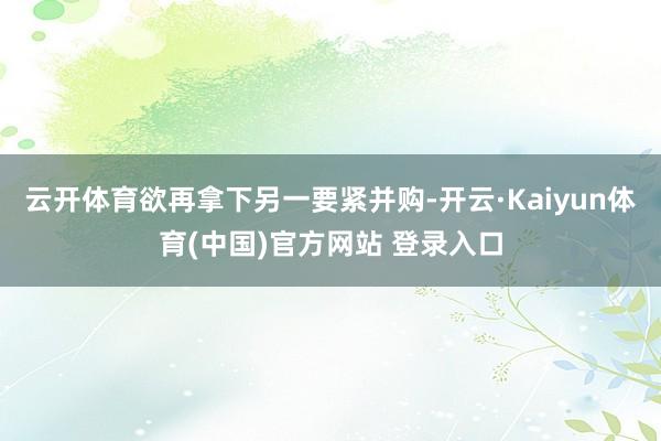云开体育欲再拿下另一要紧并购-开云·Kaiyun体育(中国)官方网站 登录入口