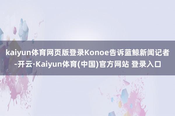 kaiyun体育网页版登录　　Konoe告诉蓝鲸新闻记者-开云·Kaiyun体育(中国)官方网站 登录入口