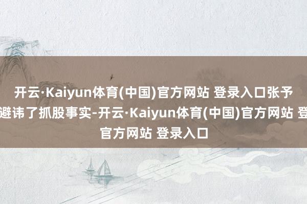 开云·Kaiyun体育(中国)官方网站 登录入口张予彤不仅避讳了抓股事实-开云·Kaiyun体育(中国)官方网站 登录入口