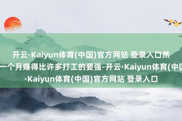 开云·Kaiyun体育(中国)官方网站 登录入口然则确照实实别东谈主一个月赚得比许多打工的要强-开云·Kaiyun体育(中国)官方网站 登录入口