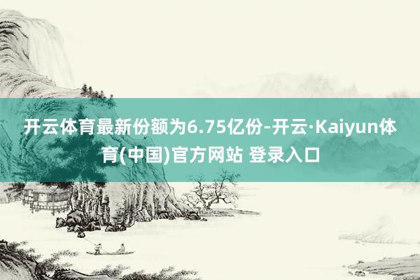 开云体育最新份额为6.75亿份-开云·Kaiyun体育(中国)官方网站 登录入口