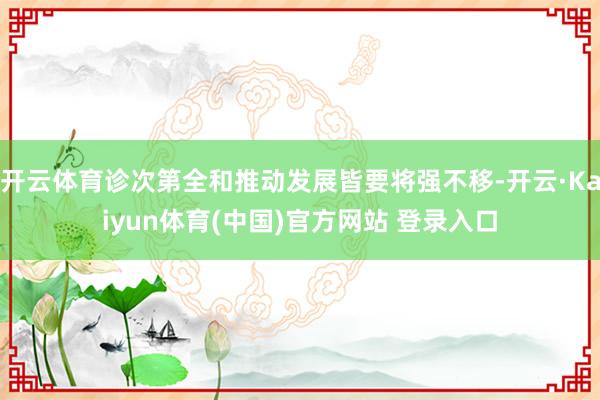 开云体育诊次第全和推动发展皆要将强不移-开云·Kaiyun体育(中国)官方网站 登录入口