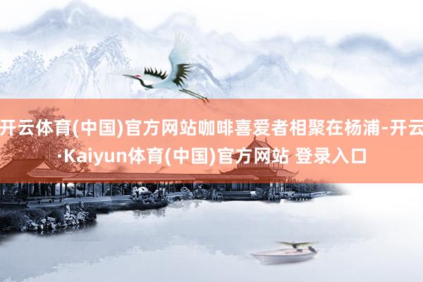 开云体育(中国)官方网站咖啡喜爱者相聚在杨浦-开云·Kaiyun体育(中国)官方网站 登录入口
