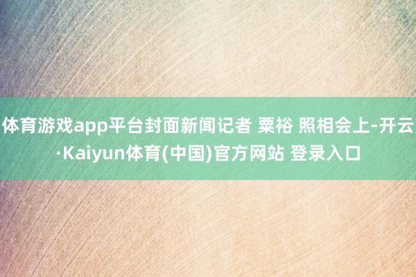 体育游戏app平台封面新闻记者 粟裕 照相会上-开云·Kaiyun体育(中国)官方网站 登录入口