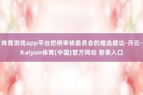 体育游戏app平台把柄审核委员会的推选提议-开云·Kaiyun体育(中国)官方网站 登录入口