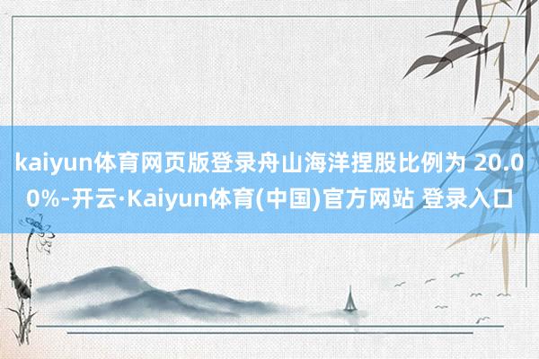 kaiyun体育网页版登录舟山海洋捏股比例为 20.00%-开云·Kaiyun体育(中国)官方网站 登录入口