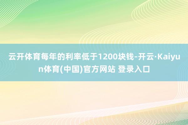 云开体育每年的利率低于1200块钱-开云·Kaiyun体育(中国)官方网站 登录入口