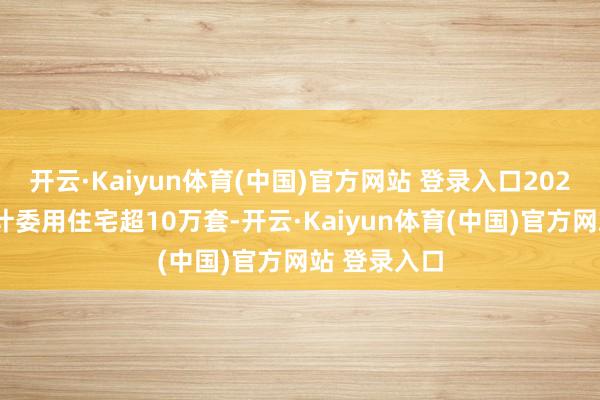 开云·Kaiyun体育(中国)官方网站 登录入口2024年公司累计委用住宅超10万套-开云·Kaiyun体育(中国)官方网站 登录入口