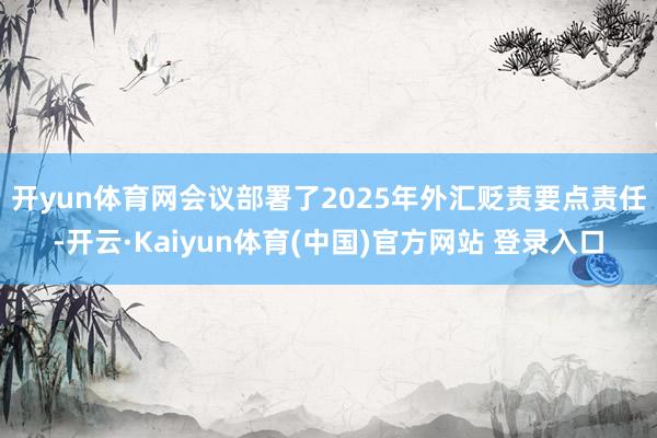 开yun体育网　　会议部署了2025年外汇贬责要点责任-开云·Kaiyun体育(中国)官方网站 登录入口