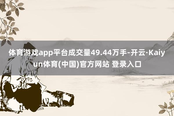 体育游戏app平台成交量49.44万手-开云·Kaiyun体育(中国)官方网站 登录入口