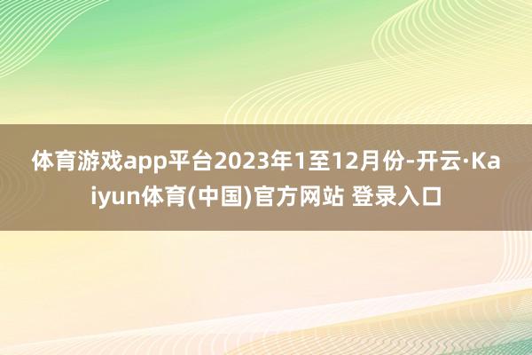 体育游戏app平台 2023年1至12月份-开云·Kaiyun体育(中国)官方网站 登录入口