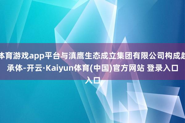 体育游戏app平台与滇鹰生态成立集团有限公司构成趋承体-开云·Kaiyun体育(中国)官方网站 登录入口