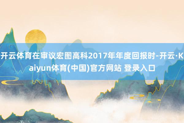 开云体育在审议宏图高科2017年年度回报时-开云·Kaiyun体育(中国)官方网站 登录入口