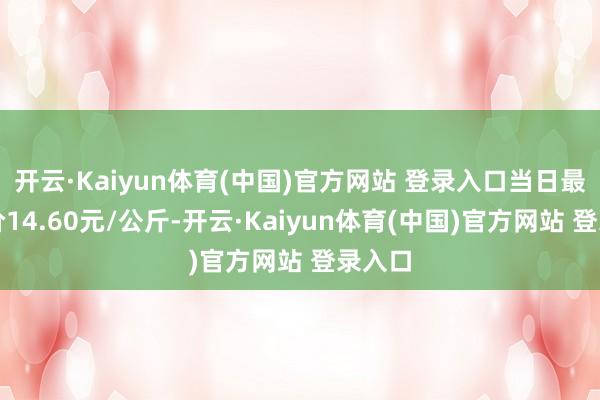 开云·Kaiyun体育(中国)官方网站 登录入口当日最高报价14.60元/公斤-开云·Kaiyun体育(中国)官方网站 登录入口