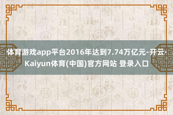 体育游戏app平台2016年达到7.74万亿元-开云·Kaiyun体育(中国)官方网站 登录入口