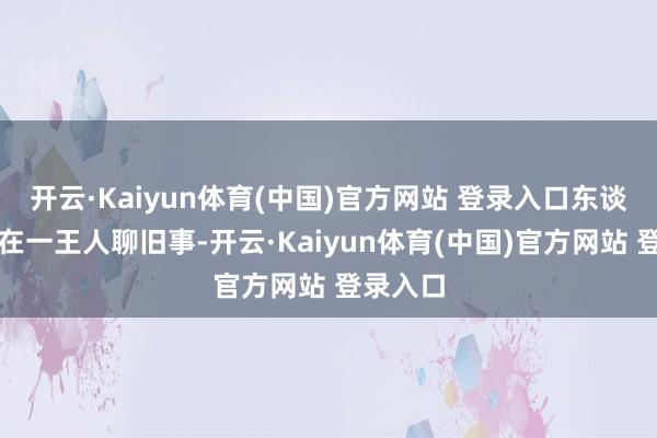 开云·Kaiyun体育(中国)官方网站 登录入口东谈主们坐在一王人聊旧事-开云·Kaiyun体育(中国)官方网站 登录入口