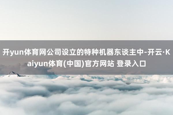 开yun体育网公司设立的特种机器东谈主中-开云·Kaiyun体育(中国)官方网站 登录入口