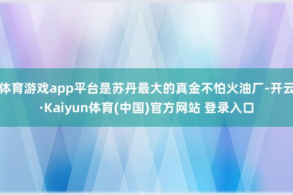 体育游戏app平台是苏丹最大的真金不怕火油厂-开云·Kaiyun体育(中国)官方网站 登录入口