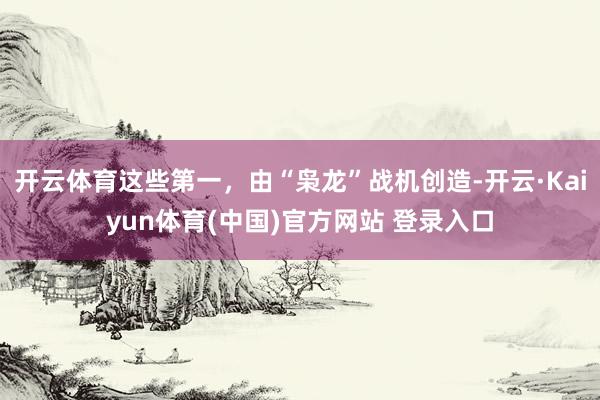开云体育这些第一，由“枭龙”战机创造-开云·Kaiyun体育(中国)官方网站 登录入口