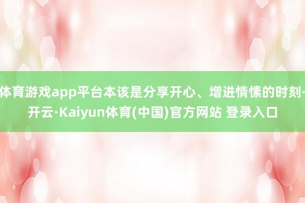 体育游戏app平台本该是分享开心、增进情愫的时刻-开云·Kaiyun体育(中国)官方网站 登录入口