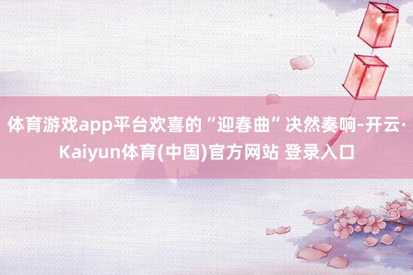 体育游戏app平台欢喜的“迎春曲”决然奏响-开云·Kaiyun体育(中国)官方网站 登录入口