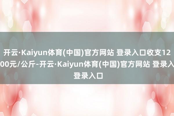 开云·Kaiyun体育(中国)官方网站 登录入口收支120.00元/公斤-开云·Kaiyun体育(中国)官方网站 登录入口