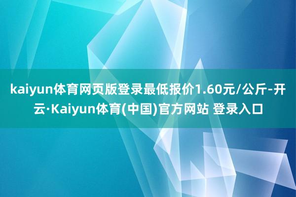 kaiyun体育网页版登录最低报价1.60元/公斤-开云·Kaiyun体育(中国)官方网站 登录入口
