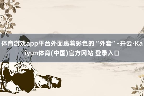 体育游戏app平台外面裹着彩色的“外套”-开云·Kaiyun体育(中国)官方网站 登录入口