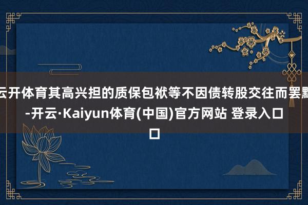 云开体育其高兴担的质保包袱等不因债转股交往而罢黜-开云·Kaiyun体育(中国)官方网站 登录入口