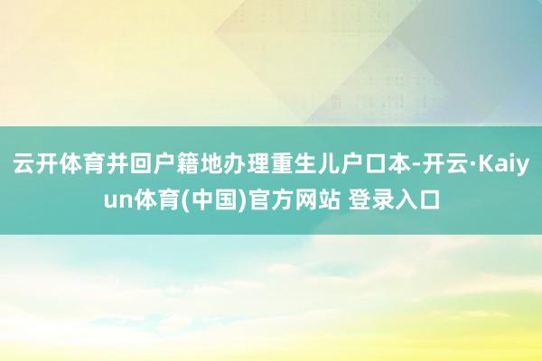 云开体育并回户籍地办理重生儿户口本-开云·Kaiyun体育(中国)官方网站 登录入口