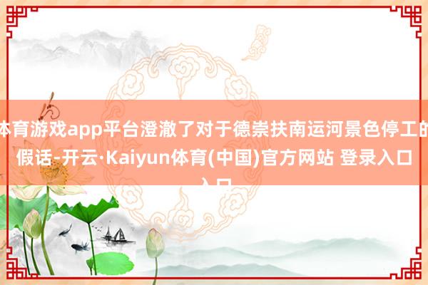 体育游戏app平台澄澈了对于德崇扶南运河景色停工的假话-开云·Kaiyun体育(中国)官方网站 登录入口