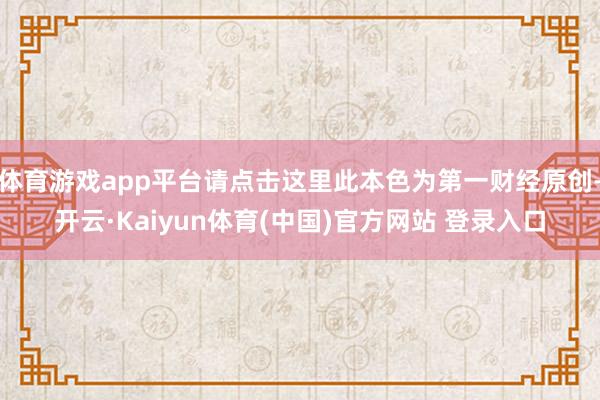 体育游戏app平台请点击这里此本色为第一财经原创-开云·Kaiyun体育(中国)官方网站 登录入口