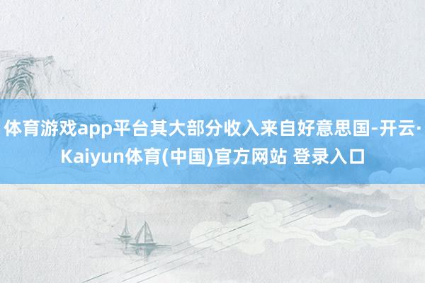 体育游戏app平台其大部分收入来自好意思国-开云·Kaiyun体育(中国)官方网站 登录入口