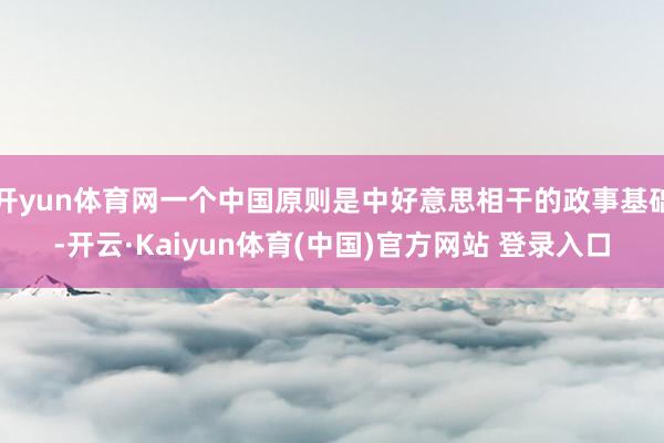 开yun体育网一个中国原则是中好意思相干的政事基础-开云·Kaiyun体育(中国)官方网站 登录入口