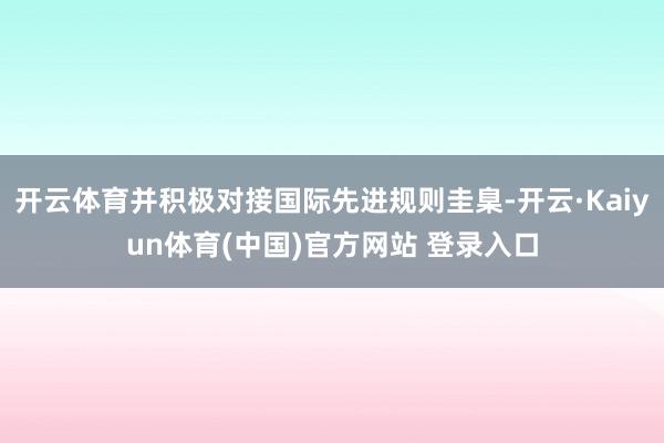 开云体育并积极对接国际先进规则圭臬-开云·Kaiyun体育(中国)官方网站 登录入口